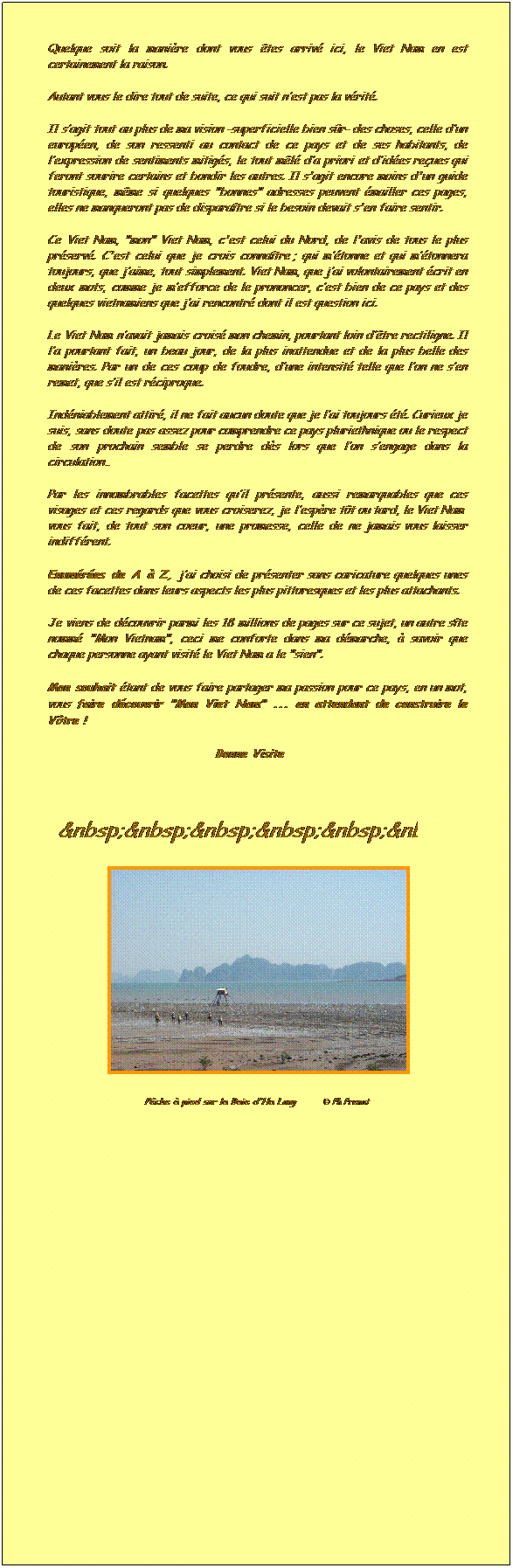 Zone de Texte:         
Quelque soit la manire dont vous tes arriv ici, le Viet Nam en est certainement la raison.
Autant vous le dire tout de suite, ce qui suit nest pas la vrit. 
Il sagit tout au plus de ma vision -superficielle bien sr- des choses, celle dun europen, de son ressenti au contact de ce pays et de ses habitants, de lexpression de sentiments mitigs, le tout ml da priori et dides reues qui feront sourire certains et bondir les autres. Il s'agit encore moins d'un guide touristique, mme si quelques "bonnes" adresses peuvent mailler ces pages, elles ne manqueront pas de disparatre si le besoin devait s'en faire sentir.
Ce Viet Nam, "mon" Viet Nam, c'est celui du Nord, de l'avis de tous le plus prserv. C'est celui que je crois connatre ; qui mtonne et qui mtonnera toujours, que jaime, tout simplement. Viet Nam, que jai volontairement crit en deux mots, comme je mefforce de le prononcer, cest bien de ce pays et des quelques vietnamiens que jai rencontr dont il est question ici.
Le Viet Nam navait jamais crois mon chemin, pourtant loin dtre rectiligne. Il la pourtant fait, un beau jour, de la plus inattendue et de la plus belle des manires. Par un de ces coup de foudre, dune intensit telle que lon ne sen remet, que sil est rciproque.
Indniablement attir, il ne fait aucun doute que je lai toujours t. Curieux je suis, sans doute pas assez pour comprendre ce pays pluriethnique ou le respect de son prochain semble se perdre ds lors que lon sengage dans la circulation
Par les innombrables facettes quil prsente, aussi remarquables que ces visages et ces regards que vous croiserez, je lespre tt ou tard, le Viet Nam  vous fait, de tout son cur, une promesse, celle de ne jamais vous laisser indiffrent.
Enumres de A  Z, jai choisi de prsenter sans caricature quelques unes de ces facettes dans leurs aspects les plus pittoresques et les plus attachants.
Je viens de dcouvrir parmi les 18 millions de pages sur ce sujet, un autre site nomm "Mon Vietnam", ceci me conforte dans ma dmarche,  savoir que chaque personne ayant visit le Viet Nam a le "sien". 
Mon souhait tant de vous faire partager ma passion pour ce pays, en un mot, vous faire dcouvrir "Mon Viet Nam" ... en attendant de construire le Vtre !
                                Bonne Visite 

 Le Coup de Cur du webmaster : Cliquez ICI 
A couter les yeux et le cur grand ouverts ...

  
 
Pche  pied sur la Baie d'Ha Long        Ph Prenat
 
 Merci de nous faire savoir si des liens devaient ne plus fonctionner.
 
